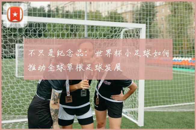 不只是纪念品：世界杯小足球如何推动全球草根足球发展