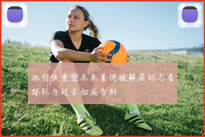 独行侠重塑未来基德被解雇标志着球队与过去彻底告别