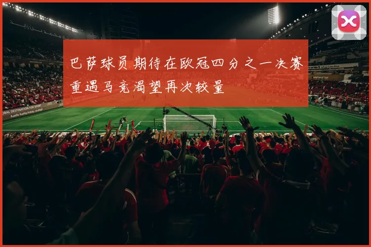 巴萨球员期待在欧冠四分之一决赛重遇马竞渴望再次较量
