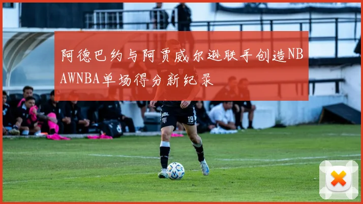 阿德巴约与阿贾威尔逊联手创造NBAWNBA单场得分新纪录