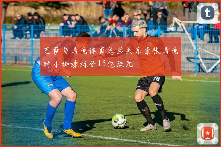 巴萨与马竞体育总监关系紧张马竞对小蜘蛛标价15亿欧元