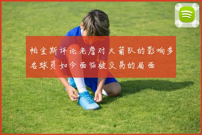 帕金斯评论老詹对火箭队的影响多名球员如今面临被交易的局面